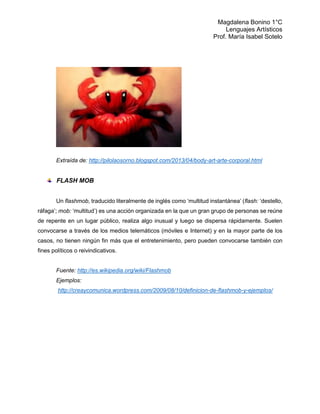 Magdalena Bonino 1°C 
Lenguajes Artísticos 
Prof. María Isabel Sotelo 
Extraída de: http://pilolaosorno.blogspot.com/2013/04/body-art-arte-corporal.html 
FLASH MOB 
Un flashmob, traducido literalmente de inglés como ‘multitud instantánea’ (flash: ‘destello, ráfaga’; mob: ‘multitud’) es una acción organizada en la que un gran grupo de personas se reúne de repente en un lugar público, realiza algo inusual y luego se dispersa rápidamente. Suelen convocarse a través de los medios telemáticos (móviles e Internet) y en la mayor parte de los casos, no tienen ningún fin más que el entretenimiento, pero pueden convocarse también con fines políticos o reivindicativos. 
Fuente: http://es.wikipedia.org/wiki/Flashmob Ejemplos: http://creaycomunica.wordpress.com/2009/08/10/definicion-de-flashmob-y-ejemplos/ 
