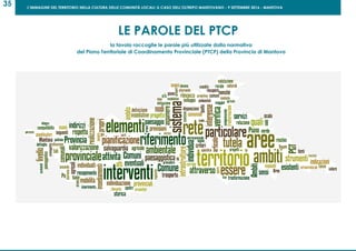 L’IMMAGINE DEL TERRITORIO NELLA CULTURA DELLE COMUNITÀ LOCALI: IL CASO DELL’OLTREPO MANTOVANO - 9 SETTEMBRE 2016 - MANTOVA
35
LE PAROLE DEL PTCP
la tavola raccoglie le parole più utilizzate dalla normativa
del Piano Territoriale di Coordinamento Provinciale (PTCP) della Provincia di Mantova
 