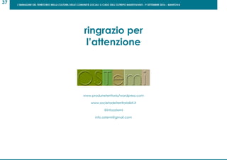 L’IMMAGINE DEL TERRITORIO NELLA CULTURA DELLE COMUNITÀ LOCALI: IL CASO DELL’OLTREPO MANTOVANO - 9 SETTEMBRE 2016 - MANTOVA
37
ringrazio per
l’attenzione
www.produrreterritorio/wordpress.com
www.societadeiterritorialisti.it
@infoostemi
info.ostemi@gmail.com
 