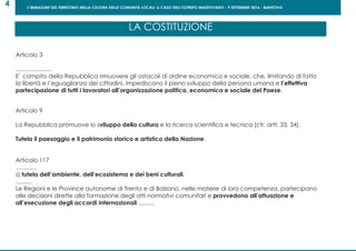 L’IMMAGINE DEL TERRITORIO NELLA CULTURA DELLE COMUNITÀ LOCALI: IL CASO DELL’OLTREPO MANTOVANO - 9 SETTEMBRE 2016 - MANTOVA
4
Articolo 3
......................
E` compito della Repubblica rimuovere gli ostacoli di ordine economico e sociale, che, limitando di fatto
la libertà e l’eguaglianza dei cittadini, impediscono il pieno sviluppo della persona umana e l’effettiva
partecipazione di tutti i lavoratori all’organizzazione politica, economica e sociale del Paese.
Articolo 9
La Repubblica promuove lo sviluppo della cultura e la ricerca scientifica e tecnica [cfr. artt. 33, 34].
Tutela il paesaggio e il patrimonio storico e artistico della Nazione.
Articolo 117
.............
s) tutela dell’ambiente, dell’ecosistema e dei beni culturali.
..........
Le Regioni e le Province autonome di Trento e di Bolzano, nelle materie di loro competenza, partecipano
alle decisioni dirette alla formazione degli atti normativi comunitari e provvedono all’attuazione e
all’esecuzione degli accordi internazionali ..........
LA COSTITUZIONE
 
