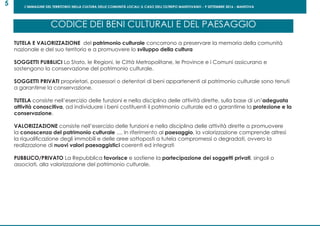 L’IMMAGINE DEL TERRITORIO NELLA CULTURA DELLE COMUNITÀ LOCALI: IL CASO DELL’OLTREPO MANTOVANO - 9 SETTEMBRE 2016 - MANTOVA
5
TUTELA E VALORIZZAZIONE del patrimonio culturale concorrono a preservare la memoria della comunità
nazionale e del suo territorio e a promuovere lo sviluppo della cultura
SOGGETTI PUBBLICI Lo Stato, le Regioni, le Città Metropolitane, le Province e i Comuni assicurano e
sostengono la conservazione del patrimonio culturale.
SOGGETTI PRIVATI proprietari, possessori o detentori di beni appartenenti al patrimonio culturale sono tenuti
a garantirne la conservazione.
TUTELA consiste nell’esercizio delle funzioni e nella disciplina delle attività dirette, sulla base di un’adeguata
attività conoscitiva, ad individuare i beni costituenti il patrimonio culturale ed a garantirne la protezione e la
conservazione.
VALORIZZAZIONE consiste nell’esercizio delle funzioni e nella disciplina delle attività dirette a promuovere
la conoscenza del patrimonio culturale .... In riferimento al paesaggio, la valorizzazione comprende altresì
la riqualificazione degli immobili e delle aree sottoposti a tutela compromessi o degradati, ovvero la
realizzazione di nuovi valori paesaggistici coerenti ed integrati
PUBBLICO/PRIVATO La Repubblica favorisce e sostiene la partecipazione dei soggetti privati, singoli o
associati, alla valorizzazione del patrimonio culturale.
CODICE DEI BENI CULTURALI E DEL PAESAGGIO
 