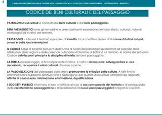L’IMMAGINE DEL TERRITORIO NELLA CULTURA DELLE COMUNITÀ LOCALI: IL CASO DELL’OLTREPO MANTOVANO - 9 SETTEMBRE 2016 - MANTOVA
6
PATRIMONIO CULTURALE è costituito dai beni culturali e dai beni paesaggistici.
BENI PAESAGGISTICI sono gli immobili e le aree costituenti espressione dei valori storici, culturali, naturali,
morfologici ed estetici del territorio.
PAESAGGIO si intende il territorio espressivo di identità, il cui carattere deriva dall’azione di fattori naturali,
umani e dalle loro interrelazioni.
IL CODICE Salva la potestà esclusiva dello Stato di tutela del paesaggio quale limite all’esercizio delle
attribuzioni delle regioni e delle province autonome di Trento e di Bolzano sul territorio, le norme del presente
Codice definiscono i principi e la disciplina di tutela dei beni paesaggistici.
LA TUTELA del paesaggio, ai fini del presente Codice, è volta a riconoscere, salvaguardare e, ove
necessario, recuperare i valori culturali che esso esprime.
LA VALORIZZAZIONE del paesaggio concorre a promuovere lo sviluppo della cultura. A tale fine le
amministrazioni pubbliche promuovono e sostengono, per quanto di rispettiva competenza, apposite
attività di conoscenza, informazione e formazione, riqualificazione
I SOGGETTI PUBBLICI informano la loro attività ai principi di uso consapevole del territorio e di salvaguardia
delle caratteristiche paesaggistiche e di realizzazione di nuovi valori paesaggistici integrati e coerenti
CODICE DEI BENI CULTURALI E DEL PAESAGGIO
 