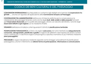L’IMMAGINE DEL TERRITORIO NELLA CULTURA DELLE COMUNITÀ LOCALI: IL CASO DELL’OLTREPO MANTOVANO - 9 SETTEMBRE 2016 - MANTOVA
7
CONVENZIONI INTERNAZIONALI èLa Repubblica si conforma agli obblighi ed ai principi di cooperazione tra
gli Stati ..... anche con riguardo all’applicazione della Convenzione Europea sul Paesaggio
COOPERAZIONE TRA AMMINISTRAZIONI definiscono d’intesa le politiche per la conservazione e la
valorizzazione del paesaggio tenendo conto anche degli studi, delle analisi e delle proposte formulati
dall’Osservatorio Nazionale per la qualità del paesaggio, istituito con decreto del Ministro, nonché dagli
Osservatori istituiti in ogni regione con le medesime finalità
STRUMENTI definizione di indirizzi e criteri riguardanti l’attività di pianificazione territoriale
PIANIFICAZIONE PAESAGGISTICA Lo Stato e le regioni assicurano che tutto il territorio sia adeguatamente
conosciuto, salvaguardato, pianificato e gestito in ragione dei differenti valori espressi dai diversi contesti
che lo costituiscono. A tale fine le regioni sottopongono a specifica normativa d’uso il territorio mediante
piani paesaggistici
PROCEDURE le regioni disciplinano mediante apposite norme di legge i procedimenti di pianificazione
paesaggistica, anche in riferimento ad ulteriori forme di partecipazione, informazione e comunicazione
CODICE DEI BENI CULTURALI E DEL PAESAGGIO
 