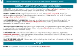 L’IMMAGINE DEL TERRITORIO NELLA CULTURA DELLE COMUNITÀ LOCALI: IL CASO DELL’OLTREPO MANTOVANO - 9 SETTEMBRE 2016 - MANTOVA
8
PAESAGGIO designa una determinata parte di territorio, così come é percepita dalle popolazioni, il cui
carattere deriva dall’azione di fattori naturali e/o umani e dalle loro interrelazioni.
POLITICA DEL PAESAGGIO designa la formulazione, da parte delle autorità competenti, dei principi
generali, delle strategie e degli orientamenti che consentono l’adozione di misure specifiche finalizzate a
salvaguardare, gestire e pianificare il paesaggio.
OBIETTIVO DI QUALITÀ PAESAGGISTICA designa la formulazione da parte delle autorità competenti, per
un determinato paesaggio, delle aspirazioni delle popolazioni per quanto riguarda le caratteristiche
paesaggistiche del loro ambiente di vita.
SALVAGUARDIA DEI PAESAGGI indica le azioni di conservazione e di mantenimento degli aspetti significativi
o caratteristici di un paesaggio, giustificate dal suo valore di patrimonio derivante dalla sua configurazione
naturale e/o dal tipo di intervento umano.
GESTIONE DEI PAESAGGI indica le azioni volte, in una prospettiva di sviluppo sostenibile, a garantire il
governo del paesaggio al fine di orientare e di armonizzare le sue trasformazioni provocate dai processi di
sviluppo sociali, economici ed ambientali.
PIANIFICAZIONE DEI PAESAGGI indica le azioni fortemente lungimiranti, volte alla valorizzazione, al ripristino o
alla creazione di paesaggi.
CONVENZIONE EUROPEA DEL PAESAGGIO
ABITARE
ABITARE é appartenere ad un luogo che protegge perché se ne ha cura
 