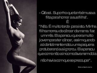 - ”Já sei. Suponho que também usa a fita para honrar a sua filha".    "Não. É muito tarde  para isto. Minha filha morreu de câncer da mama  faz um mês.  Ela pensou que era muito jovem para ter câncer, assim quando acidentalmente notou uma pequena protuberancia a ignorou. Ela pensou que como não a incomodava nem doía não havia com que se preocupar".   