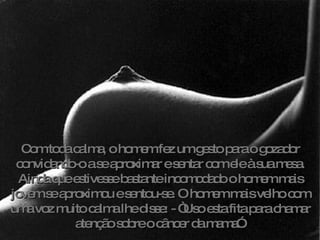 Com toda calma, o homem fez um gesto para o gozador convidando-o a se aproximar e sentar com ele à sua mesa. Ainda que estivesse bastante incomodado o homem mais jovem se aproximou e sentou-se. O homem mais velho com uma voz muito calma lhe disse: - “Uso esta fita para chamar atenção sobre o câncer da mama”. 