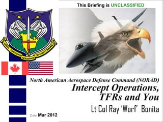 UNCLASSIFIED
UNCLASSIFIED
1
North American Aerospace Defense Command (NORAD)
Intercept Operations,
TFRs and You
Lt Col Ray ‘Worf’ Bonita
This Briefing is UNCLASSIFIED
Date Mar 2012
 