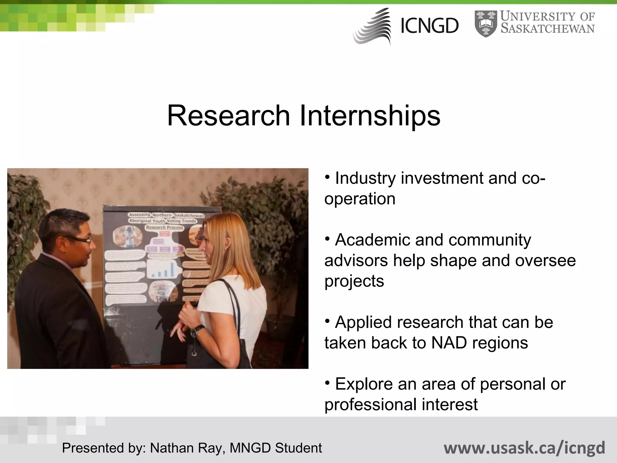 Research Internships
                                         • Industry investment and co-
                                         operation

                                         • Academic and community
                                         advisors help shape and oversee
                                         projects

                                         • Applied research that can be
                                         taken back to NAD regions

                                         • Explore an area of personal or
                                         professional interest

Presented by: Nathan Ray, MNGD Student                  www.usask.ca/icngd
 