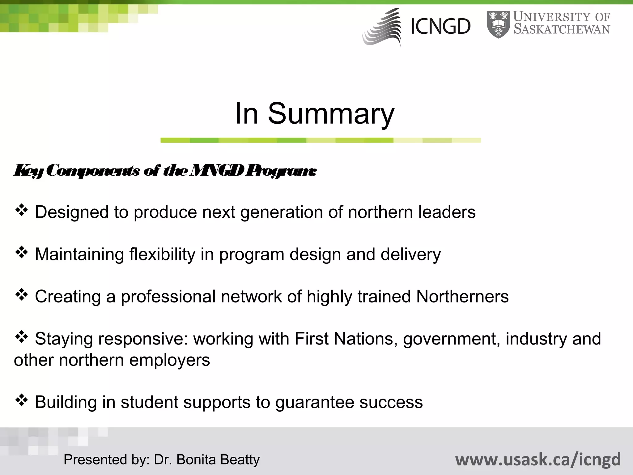 In Summary
K Com
 ey  ponents of the MNGD Program:

 Designed to produce next generation of northern leaders

 Maintaining flexibility in program design and delivery

 Creating a professional network of highly trained Northerners

 Staying responsive: working with First Nations, government, industry and
other northern employers

 Building in student supports to guarantee success


      Presented by: Dr. Bonita Beatty                      www.usask.ca/icngd
 