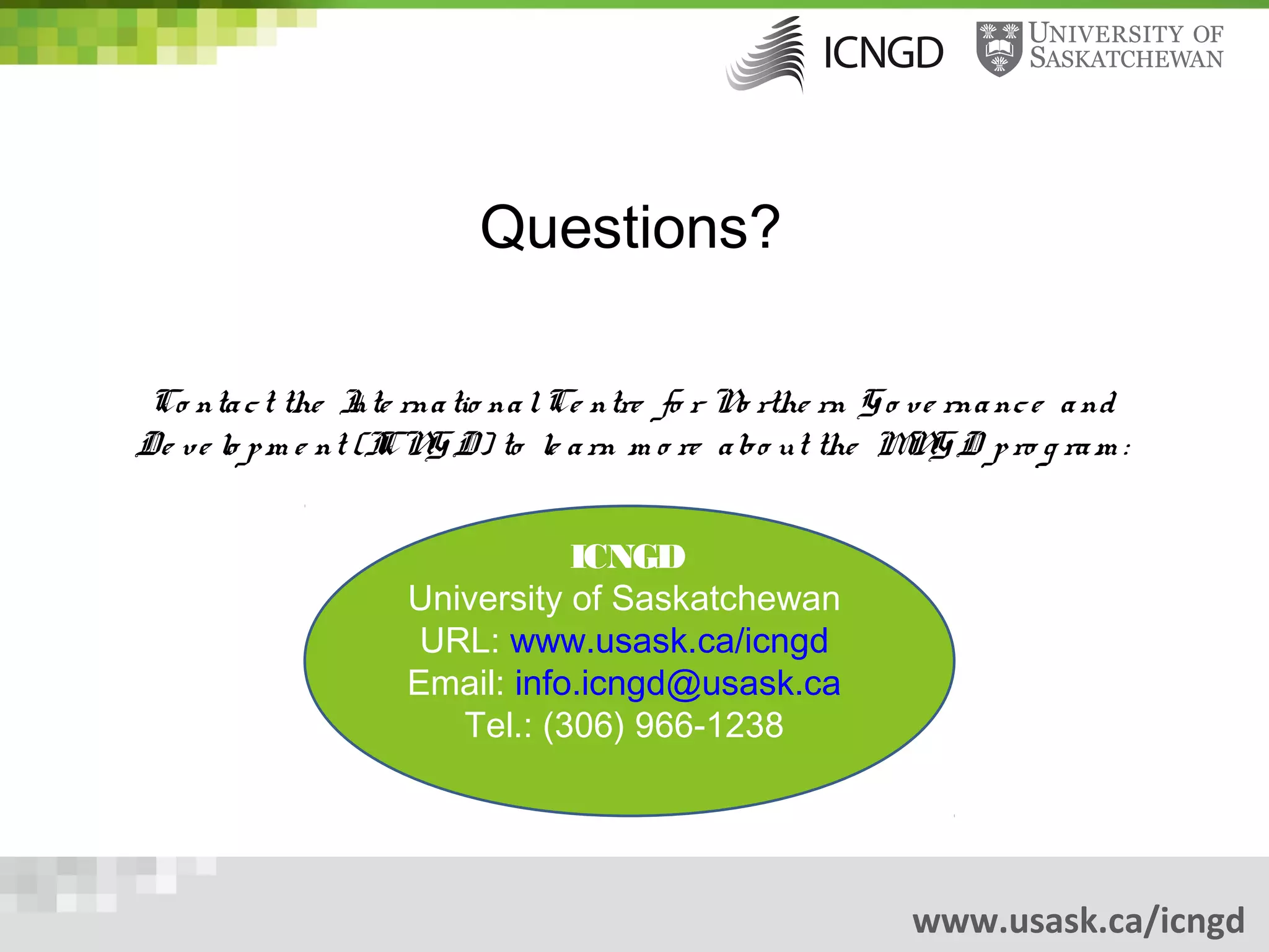Questions?

 Co nta c t the I rna tio na l Ce ntre fo r N rthe rn G o v e rna nc e a nd
                   nte                         o
De v e lo p m e nt (I G D) to le a rn m o re a bo ut the M G D p ro g ra m :
                     CN                                   N


                               ICNGD
                    University of Saskatchewan
                     URL: www.usask.ca/icngd
                    Email: info.icngd@usask.ca
                       Tel.: (306) 966-1238




                                                           www.usask.ca/icngd
 