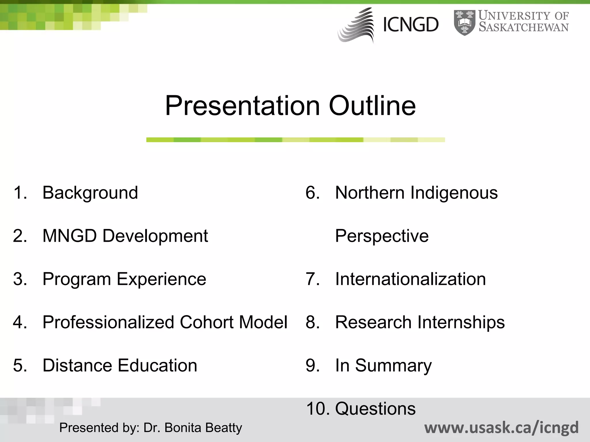 Presentation Outline


1. Background                          6. Northern Indigenous

2. MNGD Development                       Perspective

3. Program Experience                  7. Internationalization

4. Professionalized Cohort Model 8. Research Internships

5. Distance Education                  9. In Summary

                                       10. Questions
     Presented by: Dr. Bonita Beatty                   www.usask.ca/icngd
 