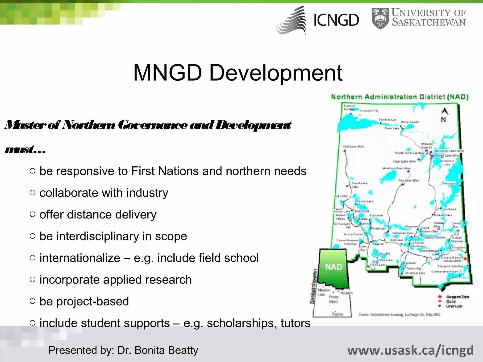 MNGD Development

Master of Northern Governance and Development
must…
   o be responsive to First Nations and northern needs
   o collaborate with industry
   o offer distance delivery
   o be interdisciplinary in scope
   o internationalize – e.g. include field school
   o incorporate applied research
   o be project-based
   o include student supports – e.g. scholarships, tutors

        Presented by: Dr. Bonita Beatty                     www.usask.ca/icngd
 