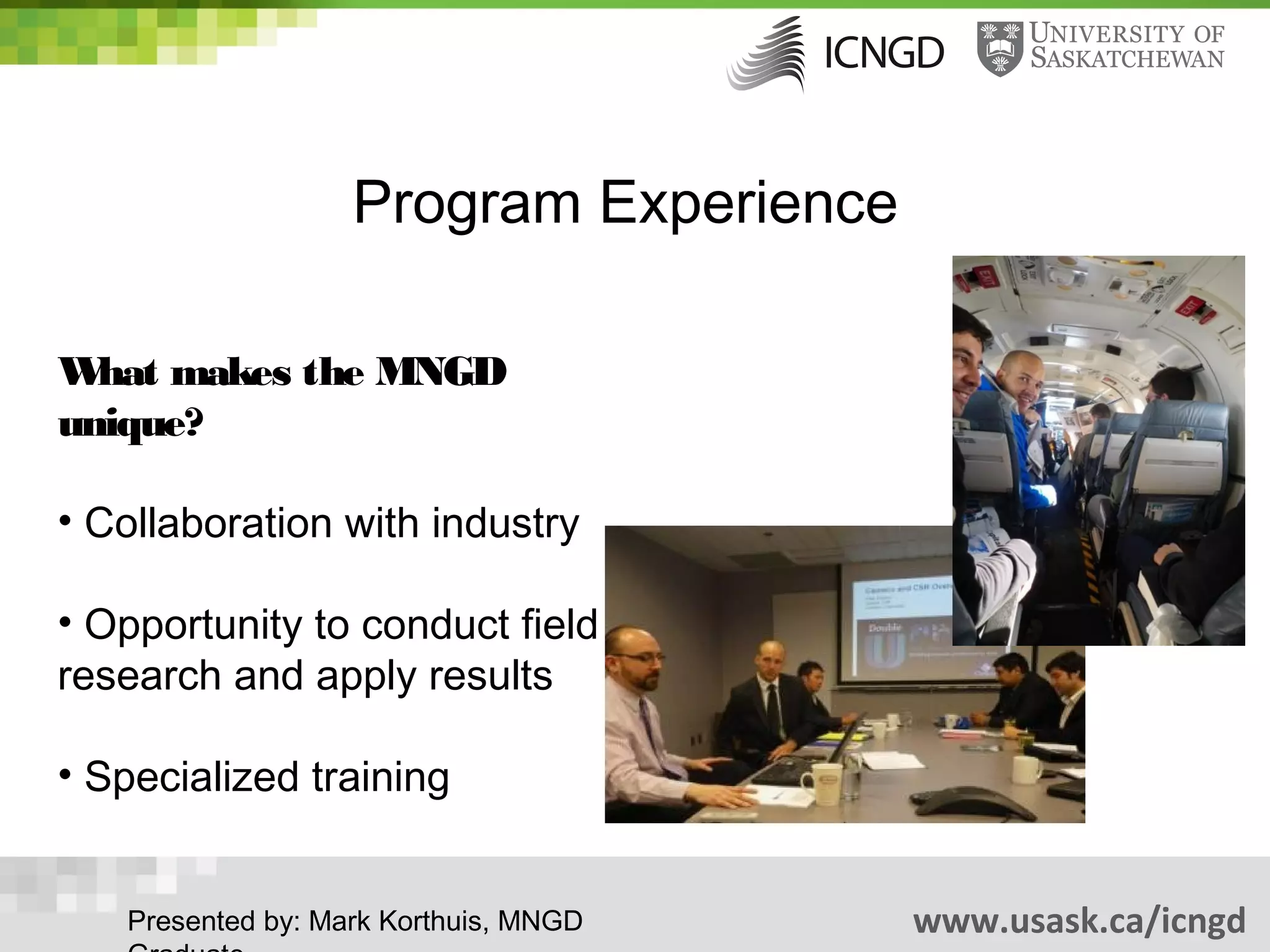 Program Experience

W makes the MNGD
  hat
unique?

• Collaboration with industry

• Opportunity to conduct field
research and apply results

• Specialized training


   Presented by: Mark Korthuis, MNGD    www.usask.ca/icngd
 