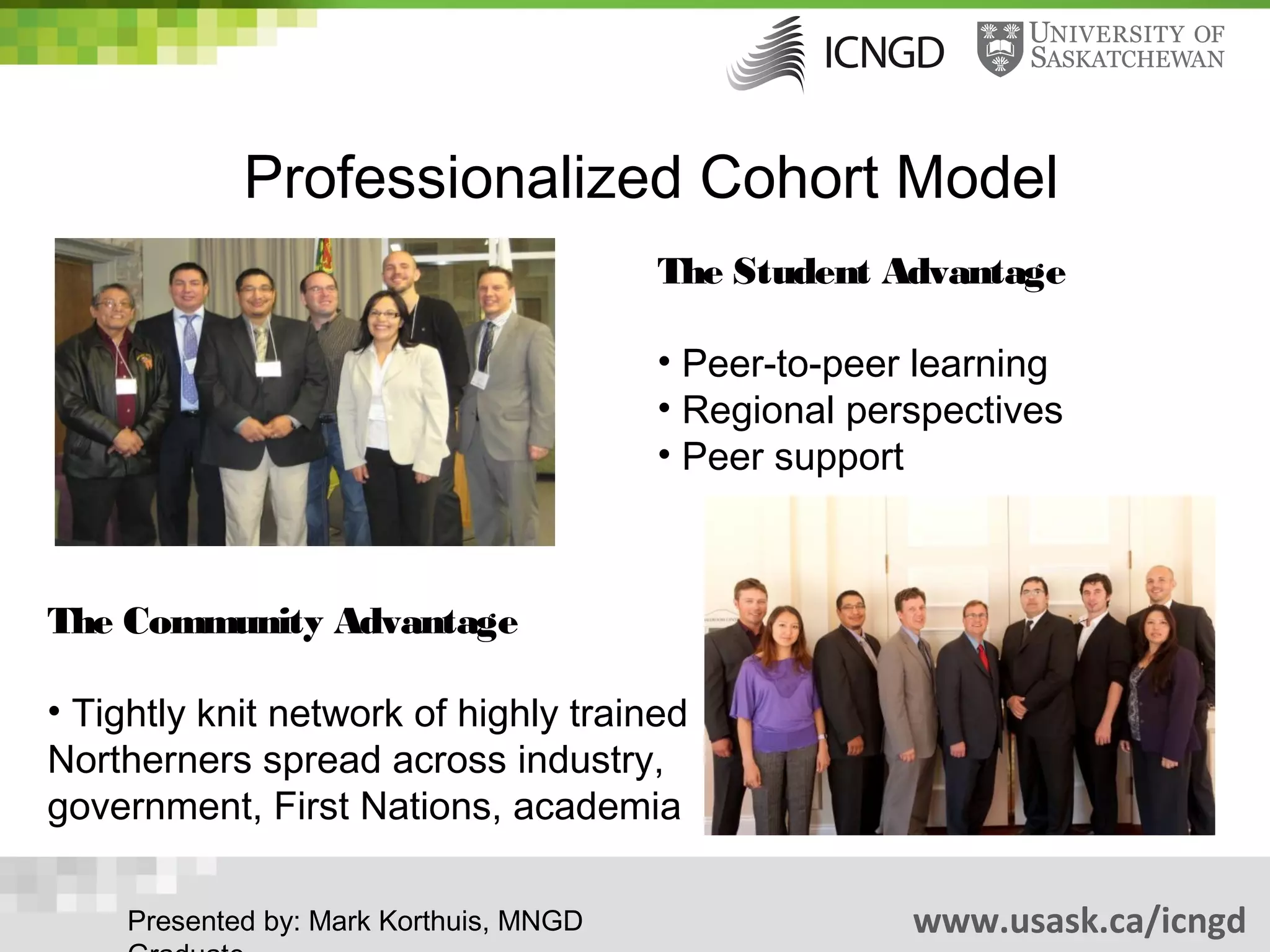 Professionalized Cohort Model
                                        The Student Advantage

                                        • Peer-to-peer learning
                                        • Regional perspectives
                                        • Peer support



The Community Advantage

• Tightly knit network of highly trained
Northerners spread across industry,
government, First Nations, academia

    Presented by: Mark Korthuis, MNGD                 www.usask.ca/icngd
 