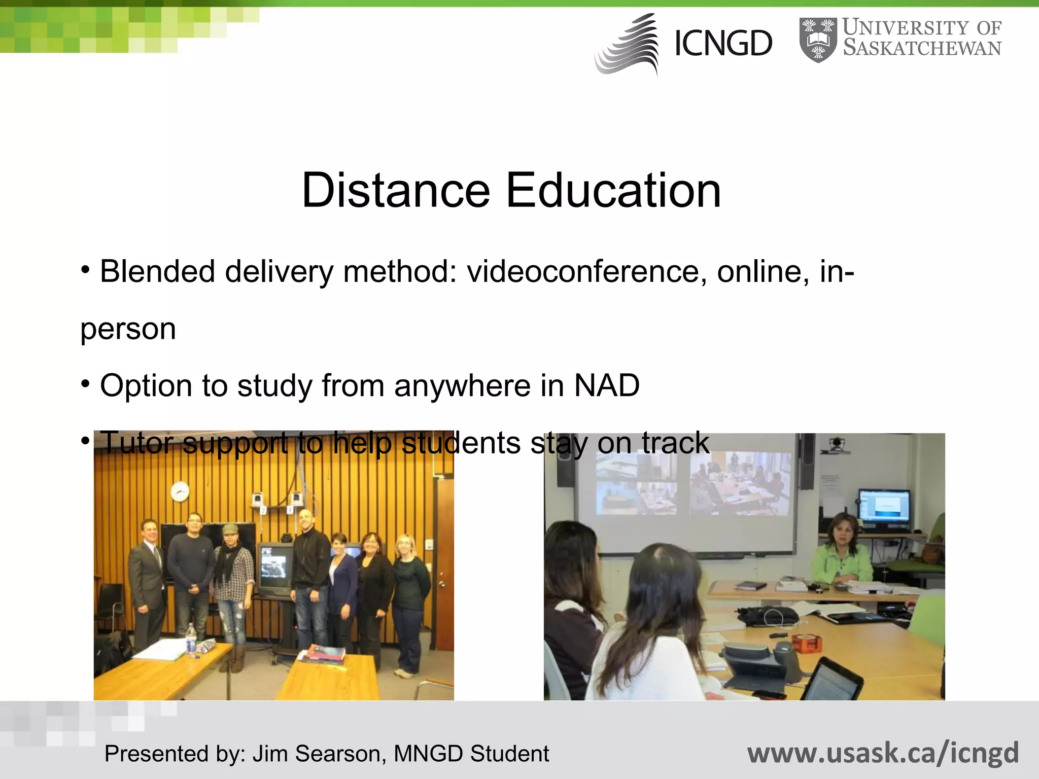 Distance Education
• Blended delivery method: videoconference, online, in-
person
• Option to study from anywhere in NAD
• Tutor support to help students stay on track




 Presented by: Jim Searson, MNGD Student         www.usask.ca/icngd
 