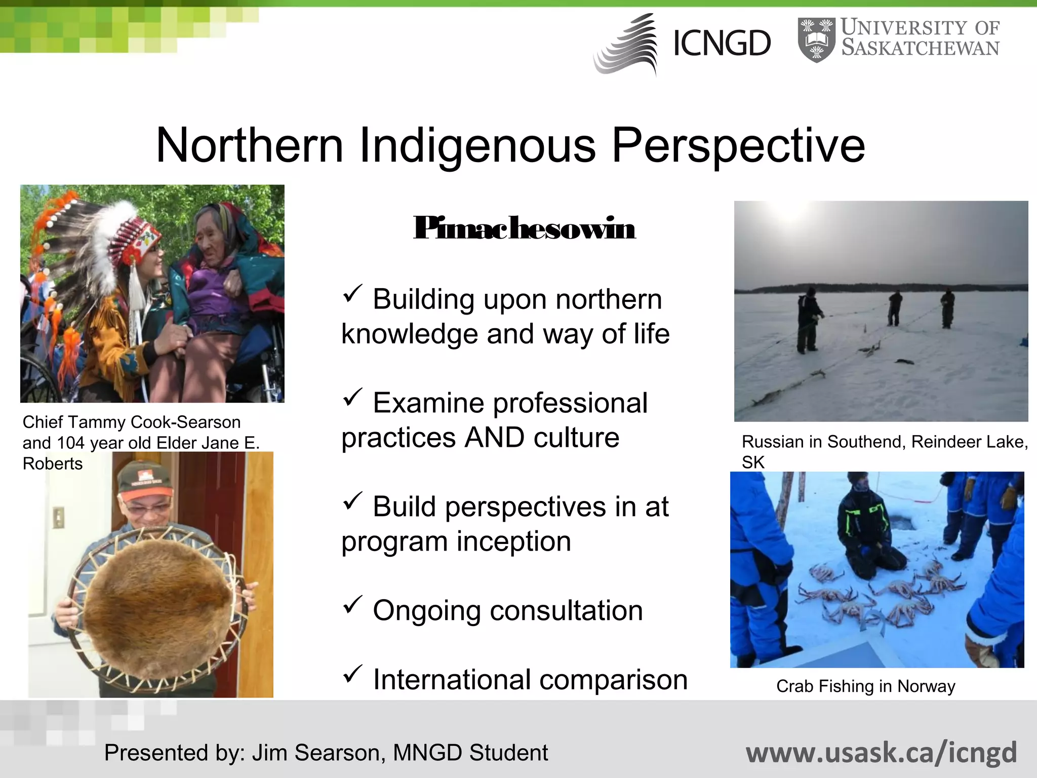 Northern Indigenous Perspective
                                      Pimachesowin
                                  Building upon northern
                                 knowledge and way of life

                                  Examine professional
Chief Tammy Cook-Searson
and 104 year old Elder Jane E.   practices AND culture        Russian in Southend, Reindeer Lake,
Roberts                                                       SK

                                  Build perspectives in at
                                 program inception

                                  Ongoing consultation

                                  International comparison       Crab Fishing in Norway


          Presented by: Jim Searson, MNGD Student             www.usask.ca/icngd
 