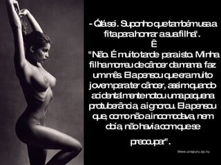 - ”Já sei. Suponho que também usa a fita para honrar a sua filha".    "Não. É muito tarde  para isto. Minha filha morreu de câncer da mama  faz um mês.  Ela pensou que era muito jovem para ter câncer, assim quando acidentalmente notou uma pequena protuberância, a ignorou. Ela pensou que, como não a incomodava, nem doía, não havia com que se preocupar".   