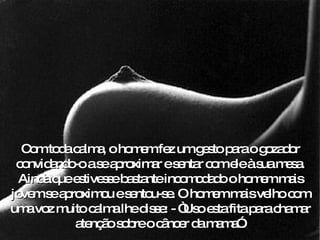 Com toda calma, o homem fez um gesto para o gozador convidando-o a se aproximar e sentar com ele à sua mesa. Ainda que estivesse bastante incomodado o homem mais jovem se aproximou e sentou-se. O homem mais velho com uma voz muito calma lhe disse: - “Uso esta fita para chamar atenção sobre o câncer da mama”. 