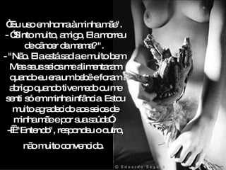 “ Eu uso em honra à minha mãe".  - ”Sinto muito, amigo, Ela morreu de câncer da mama? ".  - "Não. Ela está sadia e muito bem. Mas seus seios me alimentaram quando eu era um bebê e foram abrigo quando tive medo ou me senti só em minha infância. Estou muito agradecido aos seios de minha mãe e por sua saúde”.  -    "Entendo", respondeu o outro, n ão muito convencido.   