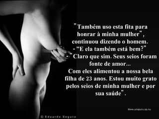 "Também uso esta fita para honrar à minha mulher", continuou dizendo o homem.  - ”E ela também está bem?"   - "Claro que sim. Seus seios foram fonte de amor...  Com eles alimentou a nossa bela filha de 23 anos. Estou  muito grato pelos seios de minha mulher e por sua saúde". 