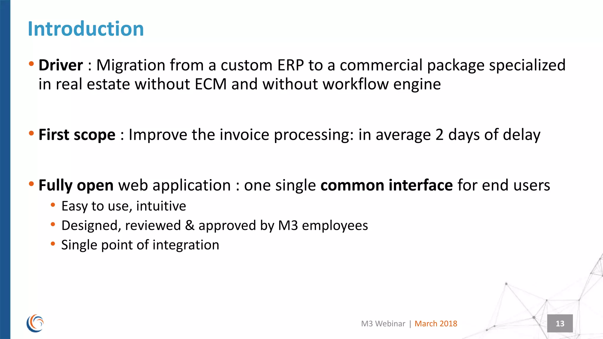 |
Introduction
March 2018M3 Webinar 13
• Driver : Migration from a custom ERP to a commercial package specialized
in real estate without ECM and without workflow engine
• First scope : Improve the invoice processing: in average 2 days of delay
• Fully open web application : one single common interface for end users
• Easy to use, intuitive
• Designed, reviewed & approved by M3 employees
• Single point of integration
 