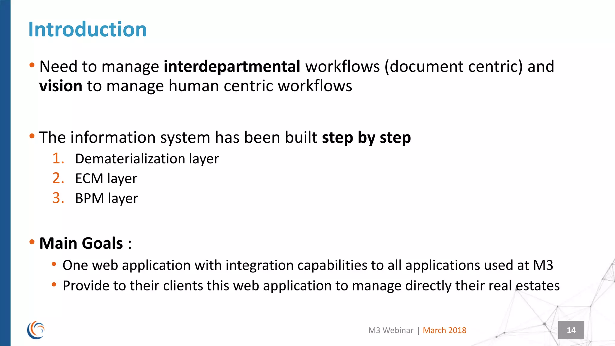 |
Introduction
March 2018M3 Webinar 14
• Need to manage interdepartmental workflows (document centric) and
vision to manage human centric workflows
• The information system has been built step by step
1. Dematerialization layer
2. ECM layer
3. BPM layer
• Main Goals :
• One web application with integration capabilities to all applications used at M3
• Provide to their clients this web application to manage directly their real estates
 