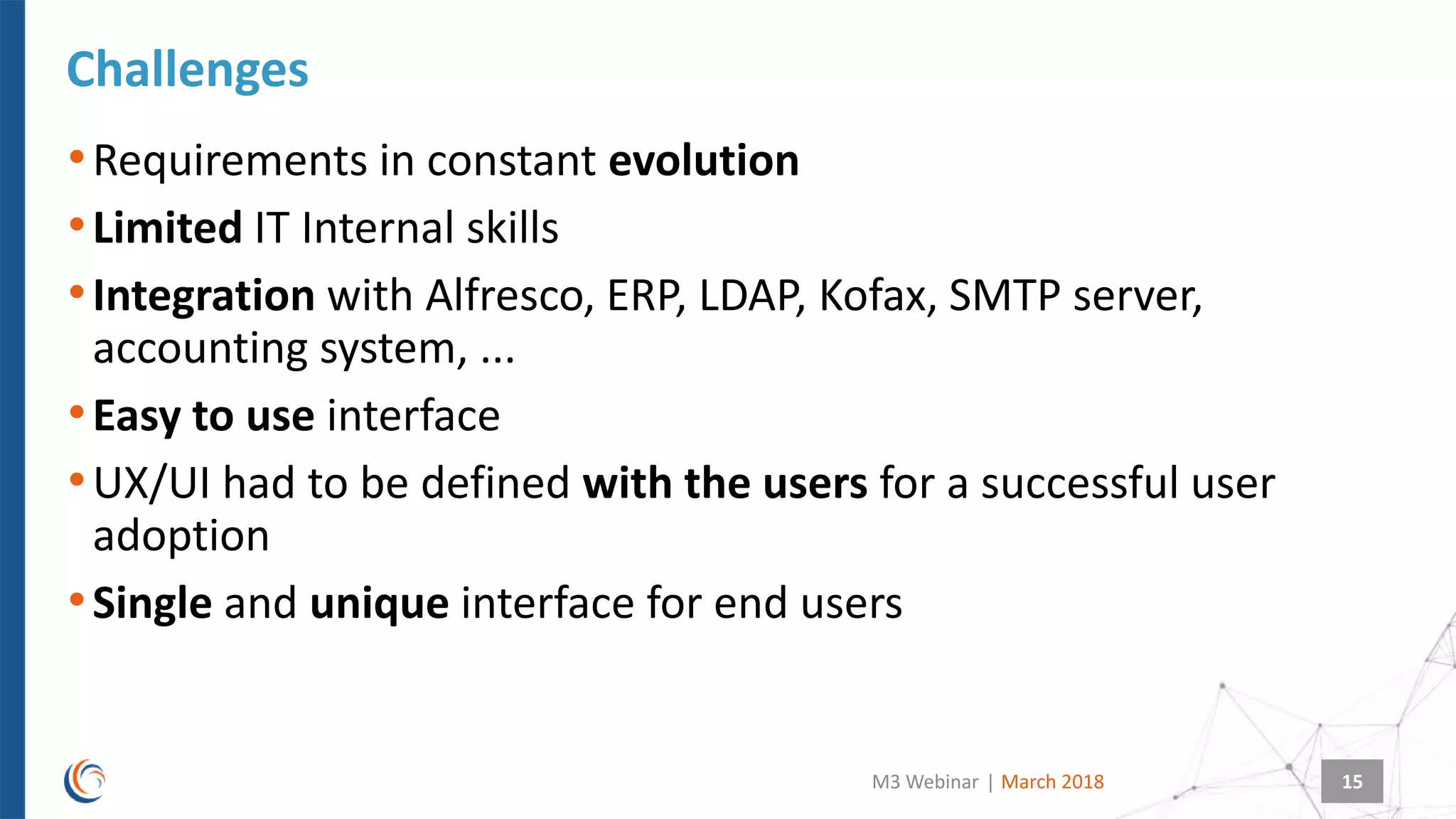 |
•Requirements in constant evolution
•Limited IT Internal skills
•Integration with Alfresco, ERP, LDAP, Kofax, SMTP server,
accounting system, ...
•Easy to use interface
•UX/UI had to be defined with the users for a successful user
adoption
•Single and unique interface for end users
Challenges
March 2018M3 Webinar 15
 
