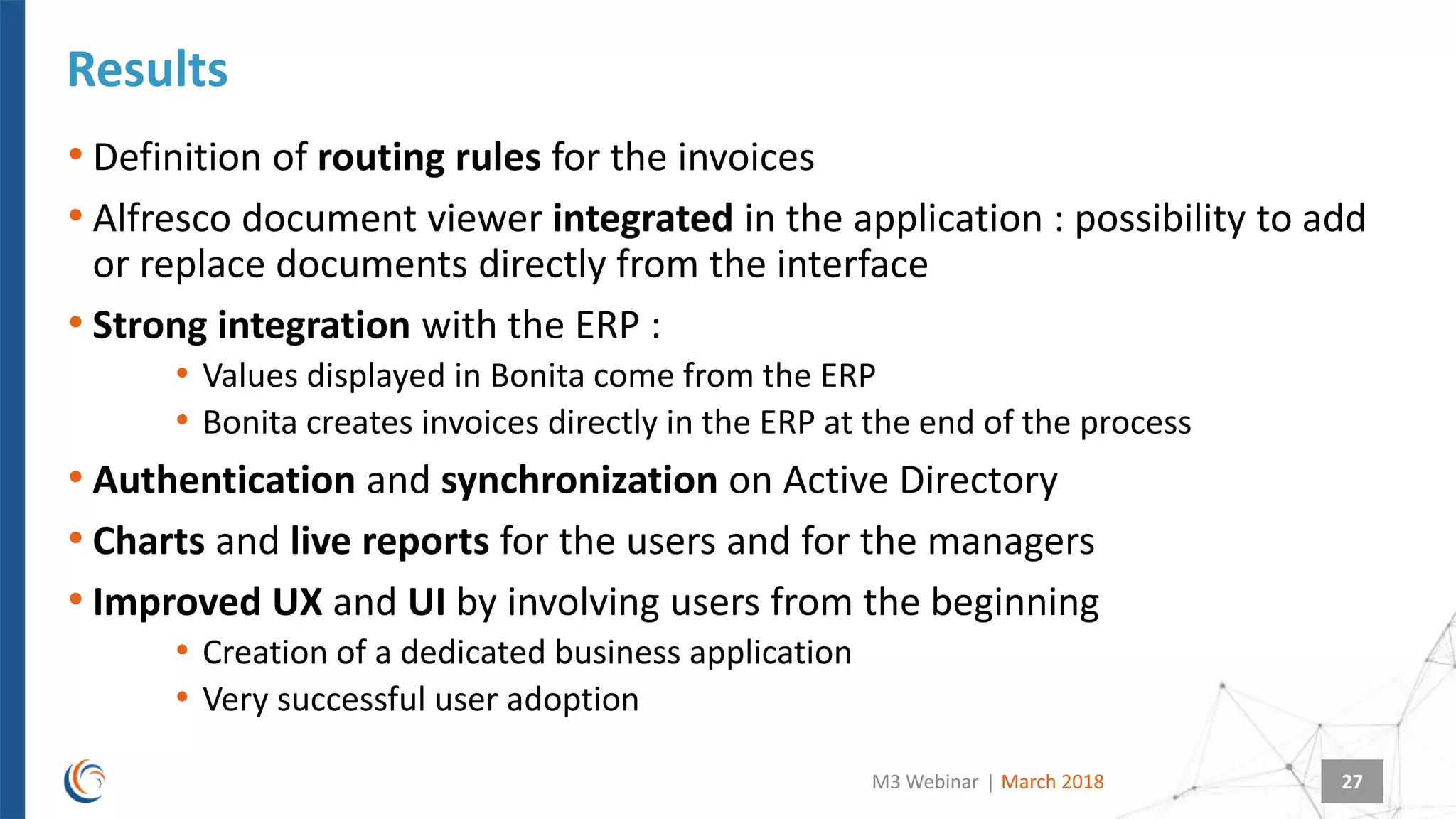 |
• Definition of routing rules for the invoices
• Alfresco document viewer integrated in the application : possibility to add
or replace documents directly from the interface
• Strong integration with the ERP :
• Values displayed in Bonita come from the ERP
• Bonita creates invoices directly in the ERP at the end of the process
• Authentication and synchronization on Active Directory
• Charts and live reports for the users and for the managers
• Improved UX and UI by involving users from the beginning
• Creation of a dedicated business application
• Very successful user adoption
Results
March 2018M3 Webinar 27
 