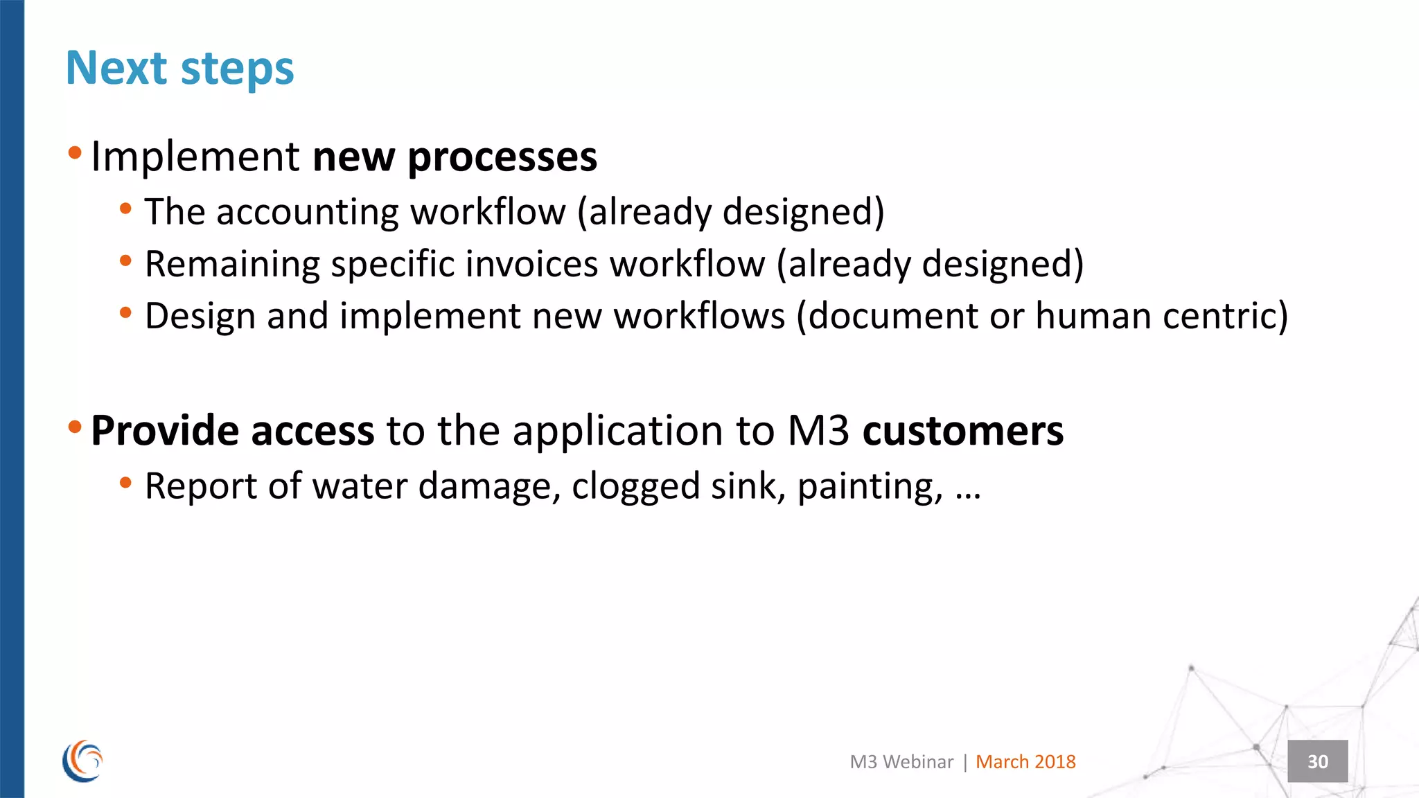 |
Next steps
March 2018M3 Webinar 30
•Implement new processes
• The accounting workflow (already designed)
• Remaining specific invoices workflow (already designed)
• Design and implement new workflows (document or human centric)
•Provide access to the application to M3 customers
• Report of water damage, clogged sink, painting, …
 