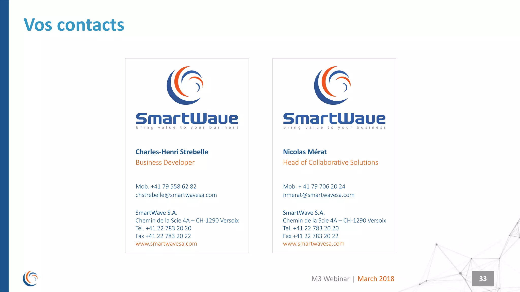 |
SmartWave S.A.
Chemin de la Scie 4A – CH-1290 Versoix
Tel. +41 22 783 20 20
Fax +41 22 783 20 22
www.smartwavesa.com
SmartWave S.A.
Chemin de la Scie 4A – CH-1290 Versoix
Tel. +41 22 783 20 20
Fax +41 22 783 20 22
www.smartwavesa.com
33March 2018M3 Webinar
Vos contacts
Charles-Henri Strebelle
Mob. +41 79 558 62 82
chstrebelle@smartwavesa.com
Business Developer
Nicolas Mérat
Mob. + 41 79 706 20 24
nmerat@smartwavesa.com
Head of Collaborative Solutions
 
