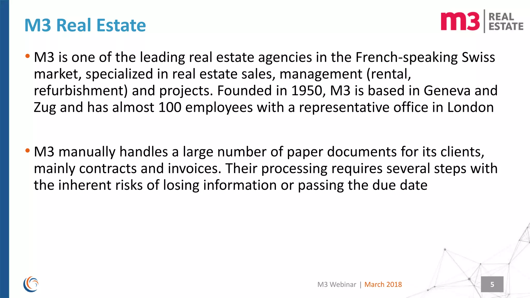 |
M3 Real Estate
March 2018M3 Webinar 5
• M3 is one of the leading real estate agencies in the French-speaking Swiss
market, specialized in real estate sales, management (rental,
refurbishment) and projects. Founded in 1950, M3 is based in Geneva and
Zug and has almost 100 employees with a representative office in London
• M3 manually handles a large number of paper documents for its clients,
mainly contracts and invoices. Their processing requires several steps with
the inherent risks of losing information or passing the due date
 