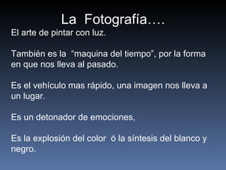 La  Fotografía…. El arte de pintar con luz. También es la  “maquina del tiempo”, por la forma en que nos lleva al pasado.  Es el vehículo mas rápido, una imagen nos lleva a un lugar. Es un detonador de emociones, Es la explosión del color  ó la síntesis del blanco y negro.  