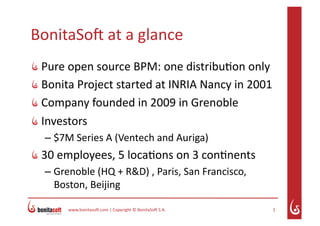BonitaSo( at a glance 

    Pure open source BPM: one distribu7on only 

    Bonita Project started at INRIA Nancy in 2001 

    Company founded in 2009 in Grenoble 

    Investors 
     – $7M Series A (Ventech and Auriga) 

  30 employees, 5 loca7ons on 3 con7nents 
     – Grenoble (HQ + R&D) , Paris, San Francisco, 
       Boston, Beijing 

          www.bonitaso(.com | Copyright © BonitaSo( S.A.    1 
 
