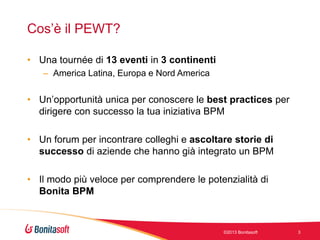 Cos’è il PEWT?
• Una tournée di 13 eventi in 3 continenti
– America Latina, Europa e Nord America

• Un’opportunità unica per conoscere le best practices per
dirigere con successo la tua iniziativa BPM
• Un forum per incontrare colleghi e ascoltare storie di
successo di aziende che hanno già integrato un BPM
• Il modo più veloce per comprendere le potenzialità di
Bonita BPM

©2013 Bonitasoft

3

 
