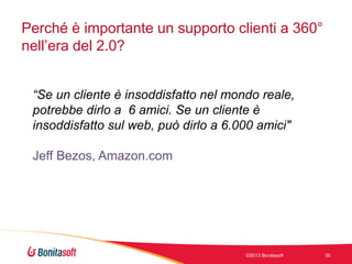 Perché è importante un supporto clienti a 360°
nell’era del 2.0?
“Se un cliente è insoddisfatto nel mondo reale,
potrebbe dirlo a 6 amici. Se un cliente è
insoddisfatto sul web, può dirlo a 6.000 amici"
Jeff Bezos, Amazon.com

©2013 Bonitasoft

30

 