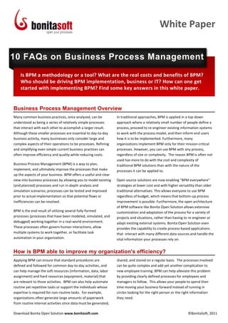 White Paper


10 FAQs on Business Process Management
    Is BPM a methodology or a tool? What are the real costs and benefits of BPM?
    Who should be driving BPM implementation, business or IT? How can one get
    started with implementing BPM? Find some key answers in this white paper.


Business Process Management Overview
Many common business practices, once analyzed, can be            In traditional approaches, BPM is applied in a top-down
understood as being a series of relatively simple processes      approach where a relatively small number of people define a
that interact with each other to accomplish a larger result.     process, proceed to re-engineer existing information systems
Although these smaller processes are essential to day-to-day     to work with the process model, and then inform end users
business activity, many businesses only consider large and       how it is to be implemented. Furthermore, many
complex aspects of their operations to be processes. Refining    organizations implement BPM only for their mission-critical
and simplifying even simple current business practices can       processes. However, you can use BPM with any process,
often improve efficiency and quality while reducing costs.       regardless of size or complexity. The reason BPM is often not
                                                                 used has more to do with the cost and complexity of
Business Process Management (BPM) is a way to plan,              traditional BPM solutions than with the nature of the
implement, and ultimately improve the processes that make        processes it can be applied to.
up the aspects of your business. BPM offers a useful and clear
view into business processes by allowing you to model existing   Open source solutions are now enabling “BPM everywhere”
(and planned) processes and run in-depth analysis and            strategies at lower cost and with higher versatility than older
simulation scenarios; processes can be tested and improved       traditional alternatives. This allows everyone to use BPM
prior to actual implementation so that potential flaws or        regardless of budget, which means that bottom-up process
inefficiencies can be resolved.                                  improvement is possible. Furthermore, the open architecture
                                                                 of BPM software like Bonita Open Solution allows extensive
BPM is the end result of utilizing several fully-formed          customization and adaptation of the process for a variety of
processes (processes that have been modeled, simulated, and      projects and situations, rather than having to re-engineer or
debugged) working together in a real-world environment.          adapt existing external systems. Bonita Open Solution even
These processes often govern human interactions, allow           provides the capability to create process-based applications
multiple systems to work together, or facilitate task            that interact with many different data sources and handle the
automation in your organization.                                 vital information your processes rely on.


How is BPM able to improve my organization's efficiency?
Applying BPM can ensure that standard procedures are             shared, and stored on a regular basis. The processes involved
defined and followed for common day-to-day activities, and       can be quite complex and add yet another complication to
can help manage the soft resources (information, data, labor     new employee training. BPM can help alleviate this problem
assignment) and hard resources (equipment, material) that        by providing clearly defined processes for employees and
are relevant to those activities. BPM can also help automate     managers to follow. This allows your people to spend their
routine yet repetitive tasks or support the individuals whose    time moving your business forward instead of running in
expertise is required for non-routine tasks. For example,        circles looking for the right person or the right information
organizations often generate large amounts of paperwork          they need.
from routine internal activities since data must be generated,

Download Bonita Open Solution www.bonitasoft.com                                                               ©BonitaSoft, 2011
 