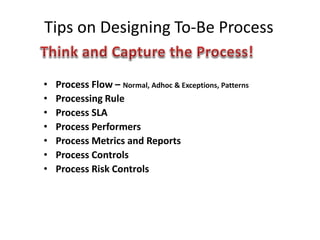 Tips on Designing To-Be Process
• Process Flow – Normal, Adhoc & Exceptions, Patterns
• Processing Rule
• Process SLA
• Process Performers
• Process Metrics and Reports
• Process Controls
• Process Risk Controls
 