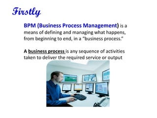 BPM (Business Process Management) is a
means of defining and managing what happens,
from beginning to end, in a “business process.”
A business process is any sequence of activities
taken to deliver the required service or output
Firstly
 