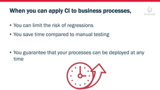 When you can apply CI to business processes,
• You can limit the risk of regressions
• You save time compared to manual testing
• You guarantee that your processes can be deployed at any
time
 