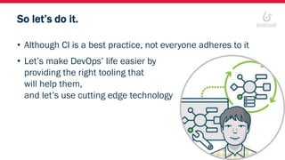 So let’s do it.
• Although CI is a best practice, not everyone adheres to it
• Let’s make DevOps’ life easier by
providing the right tooling that
will help them,
and let’s use cutting edge technology
 