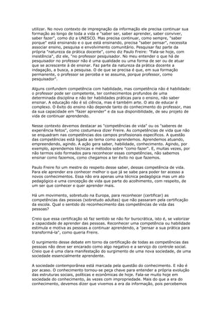 utilizar. No novo contexto de impregnação da informação ele precisa continuar sua
formação ao longo de toda a vida e "saber ser, saber aprender, saber conviver,
saber fazer", como diz a UNESCO. Mas precisa continuar, como sempre, "saber
porque" está ensinando e o que está ensinando, precisa "saber pensar", necessita
associar ensino, pesquisa e envolvimento comunitário. Pesquisar faz parte da
própria "natureza da prática docente", como diz Paulo Freire: "Fala-se hoje, com
insistência", diz ele, "no professor pesquisador. No meu entender o que há de
pesquisador no professor não é uma qualidade ou uma forma de ser ou de atuar
que se acrescente à de ensinar. Faz parte da natureza da prática docente a
indagação, a busca, a pesquisa. O de que se precisa é que, em sua formação
permanente, o professor se perceba e se assuma, porque professor, como
pesquisador".
Alguns confundem competência com habilidade, mas competência não é habilidade:
o professor pode ser competente, ter conhecimentos profundos de uma
determinada disciplina e não ter habilidades práticas para o ensino, não saber
ensinar. A educação não é só ciência, mas é também arte. O ato de educar é
complexo. O êxito do ensino não depende tanto do conhecimento do professor, mas
da sua capacidade em "fazer aprender" e da sua disponibilidade, de seu projeto de
vida de continuar aprendendo.
Nesse contexto devemos destacar as "competências de vida" ou os "saberes de
experiência feitos", como costumava dizer Freire. As competências de vida que não
se enquadram nas competências dos campos profissionais específicos. A questão
das competências está ligada ao tema como aprendemos. Aprendemos atuando,
empreendendo, agindo. A ação gera saber, habilidade, conhecimento. Agindo, por
exemplo, aprendemos técnicas e métodos sobre "como fazer". E, muitas vezes, por
não termos sido formados para reconhecer essas competências, não sabemos
ensinar como fazemos, como chegamos a ter êxito no que fazemos.
Paulo Freire foi um mestre do respeito desse saber, dessas competência de vida.
Para ele aprender era conhecer melhor o que já se sabe para poder ter acesso a
novos conhecimentos. Essa não era apenas uma técnica pedagógica mas um ato
pedagógico e uma concepção de vida que parte do acolhimento, com respeito, de
um ser que conhecer e quer aprender mais.
Há um movimento, sobretudo na Europa, para reconhecer (certificar) as
competências das pessoas (sobretudo adultas) que não passaram pela certificação
da escola. Qual o sentido do reconhecimento das competências de vida das
pessoas?
Creio que essa certificação só faz sentido se não for burocrática, isto é, se valorizar
a capacidade de aprender das pessoas. Reconhecer uma competência ou habilidade
estimula e motiva as pessoas a continuar aprendendo, a "pensar a sua prática para
transformá-la", como queria Freire.
O surgimento desse debate em torno da certificação de todas as competências das
pessoas não deve ser encarado como algo negativo e a serviço do controle social.
Creio que é uma clara manifestação do surgimento de uma nova sociedade, de uma
sociedade essencialmente aprendente.
A sociedade contemporânea está marcada pela questão do conhecimento. E não é
por acaso. O conhecimento tornou-se peça chave para entender a própria evolução
das estruturas sociais, políticas e econômicas de hoje. Fala-se muito hoje em
sociedade do conhecimento, às vezes com impropriedade. Mais do que a era do
conhecimento, devemos dizer que vivemos a era da informação, pois percebemos
 