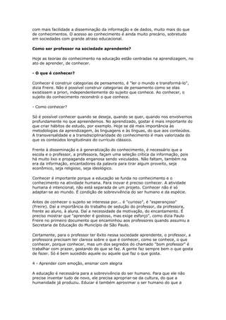 com mais facilidade a disseminação da informação e de dados, muito mais do que
de conhecimentos. O acesso ao conhecimento é ainda muito precário, sobretudo
em sociedades com grande atraso educacional.
Como ser professor na sociedade aprendente?
Hoje as teorias do conhecimento na educação estão centradas na aprendizagem, no
ato de aprender, de conhecer.
- O que é conhecer?
Conhecer é construir categorias de pensamento, é "ler o mundo e transformá-lo",
dizia Freire. Não é possível construir categorias de pensamento como se elas
existissem a priori, independentemente do sujeito que conhece. Ao conhecer, o
sujeito do conhecimento reconstrói o que conhece.
- Como conhecer?
Só é possível conhecer quando se deseja, quando se quer, quando nos envolvemos
profundamente no que apreendemos. No aprendizado, gostar é mais importante do
que criar hábitos de estudo, por exemplo. Hoje se dá mais importância às
metodologias da aprendizagem, às linguagens e às línguas, do que aos conteúdos.
A transversalidade e a transdisciplinaridade do conhecimento é mais valorizada do
que os conteúdos longitudinais do currículo clássico.
Frente à disseminação e à generalização do conhecimento, é necessário que a
escola e o professor, a professora, façam uma seleção crítica da informação, pois
há muito lixo e propaganda enganosa sendo veiculados. Não faltam, também na
era da informação, encantadores da palavra para tirar algum proveito, seja
econômico, seja religioso, seja ideológico.
Conhecer é importante porque a educação se funda no conhecimento e o
conhecimento na atividade humana. Para inovar é preciso conhecer. A atividade
humana é intencional, não está separada de um projeto. Conhecer não é só
adaptar-se ao mundo. É condição de sobrevivência do ser humano e da espécie.
Antes de conhecer o sujeito se interessa por... é "curioso", é "esperançoso"
(Freire). Daí a importância do trabalho de sedução do professor, da professora,
frente ao aluno, à aluna. Daí a necessidade da motivação, do encantamento. É
preciso mostrar que "aprender é gostoso, mas exige esforço", como dizia Paulo
Freire no primeiro documento que encaminhou aos professores quando assumiu a
Secretaria de Educação do Município de São Paulo.
Certamente, para o professor ter êxito nessa sociedade aprendente, o professor, a
professora precisam ter clareza sobre o que é conhecer, como se conhece, o que
conhecer, porque conhecer, mas um dos segredos do chamado "bom professor" é
trabalhar com prazer, gostando do que se faz. A gente faz sempre bem o que gosta
de fazer. Só é bem sucedido aquele ou aquele que faz o que gosta.
4 - Aprender com emoção, ensinar com alegria
A educação é necessária para a sobrevivência do ser humano. Para que ele não
precise inventar tudo de novo, ele precisa apropriar-se da cultura, do que a
humanidade já produziu. Educar é também aproximar o ser humano do que a
 