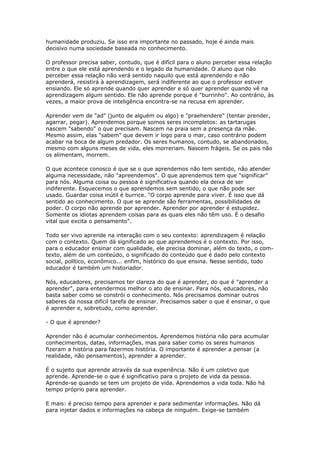 humanidade produziu. Se isso era importante no passado, hoje é ainda mais
decisivo numa sociedade baseada no conhecimento.
O professor precisa saber, contudo, que é difícil para o aluno perceber essa relação
entre o que ele está aprendendo e o legado da humanidade. O aluno que não
perceber essa relação não verá sentido naquilo que está aprendendo e não
aprenderá, resistirá à aprendizagem, será indiferente ao que o professor estiver
ensiando. Ele só aprende quando quer aprender e só quer aprender quando vê na
aprendizagem algum sentido. Ele não aprende porque é "burrinho". Ao contrário, às
vezes, a maior prova de inteligência encontra-se na recusa em aprender.
Aprender vem de "ad" (junto de alguém ou algo) e "praehendere" (tentar prender,
agarrar, pegar). Aprendemos porque somos seres incompletos: as tartarugas
nascem "sabendo" o que precisam. Nascem na praia sem a presença da mãe.
Mesmo assim, elas "sabem" que devem ir logo para o mar, caso contrário podem
acabar na boca de algum predador. Os seres humanos, contudo, se abandonados,
mesmo com alguns meses de vida, eles morreriam. Nascem frágeis. Se os pais não
os alimentam, morrem.
O que acontece conosco é que se o que aprendemos não tem sentido, não atender
alguma necessidade, não "apreendemos". O que aprendemos tem que "significar"
para nós. Alguma coisa ou pessoa é significativa quando ela deixa de ser
indiferente. Esquecemos o que aprendemos sem sentido, o que não pode ser
usado. Guardar coisa inútil é burrice. "O corpo aprende para viver. É isso que dá
sentido ao conhecimento. O que se aprende são ferramentas, possibilidades de
poder. O corpo não aprende por aprender. Aprender por aprender é estupidez.
Somente os idiotas aprendem coisas para as quais eles não têm uso. É o desafio
vital que excita o pensamento".
Todo ser vivo aprende na interação com o seu contexto: aprendizagem é relação
com o contexto. Quem dá significado ao que aprendemos é o contexto. Por isso,
para o educador ensinar com qualidade, ele precisa dominar, além do texto, o com-
texto, além de um conteúdo, o significado do conteúdo que é dado pelo contexto
social, político, econômico... enfim, histórico do que ensina. Nesse sentido, todo
educador é também um historiador.
Nós, educadores, precisamos ter clareza do que é aprender, do que é "aprender a
aprender", para entendermos melhor o ato de ensinar. Para nós, educadores, não
basta saber como se constrói o conhecimento. Nós precisamos dominar outros
saberes da nossa difícil tarefa de ensinar. Precisamos saber o que é ensinar, o que
é aprender e, sobretudo, como aprender.
- O que é aprender?
Aprender não é acumular conhecimentos. Aprendemos história não para acumular
conhecimentos, datas, informações, mas para saber como os seres humanos
fizeram a história para fazermos história. O importante é aprender a pensar (a
realidade, não pensamentos), aprender a aprender.
É o sujeito que aprende através da sua experiência. Não é um coletivo que
aprende. Aprende-se o que é significativo para o projeto de vida da pessoa.
Aprende-se quando se tem um projeto de vida. Aprendemos a vida toda. Não há
tempo próprio para aprender.
E mais: é preciso tempo para aprender e para sedimentar informações. Não dá
para injetar dados e informações na cabeça de ninguém. Exige-se também
 