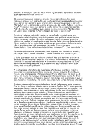 disciplina e dedicação. Como diz Paulo Freire: "Quem ensina aprende ao ensinar e
quem aprende ensina ao aprender".
Só aprendemos quando colocamos emoção no que aprendemos. Por isso é
necessário ensinar com alegria. Nossas escolas continuam preocupadas em ensinar
e não param para pensar o que é ensinar, como se aprende, porque se aprende.
"Dar aulas" tem-se constituído na única preocupação da escola. Tudo se resume na
"aula". Precisamos parar para pensar a escola, pensar no que estamos fazendo.
Pedro Demo acha inacreditável que a escola prossiga meramente "dando aulas",
em vez de estar cuidando da "aprendizagem de todos os estudantes".
E assim, é cada vez mais difícil manter-se na profissão, principalmente pelo
desrespeito, pela indisciplina, pelo desinteresse e pela violência que contamina
muitas de nossas escolas. Há muitos professores e professoras que se sentem
infelizes na escola e principalmente na sala de aula. Falta interesse, falta disciplina,
faltam objetivos claros, enfim, falta sentido para o que ensinam. O aluno também
não vê sentido no que está aprendendo na escola. E vem a pergunta
desalentadora: "Para quê estou estudando isso, professora?" - "Para que estudar?".
Em muitas palestras que venho dando, uma pergunta, dita de diversas maneira,
me chega à mesa: "O que devo fazer?" "O que o senhor faria no meu lugar?".
O aluno quer saber, mas ele não quer aprender, não quer aprender o que lhe é
ensinado e nem como lhe é ensinado. E o conflito, o desinteresse, a indisciplina, a
violência nas escolas está crescendo. A escola ensina num paradigma e o aluno
aprende num outro paradigma. O que fazer diante do paradoxo: o aluno quer
saber, mas não quer aprender?
A escola precisa estar atenta às mudanças profundas que o contexto midiático
contemporâneo está provocando na cabeça de crianças e jovens. Em média, no
mundo, uma criança passa 4 horas diárias em frente à televisão. No Brasil são 8
horas. Em média, no mundo, a criança passa 8 horas diárias na escola. No Brasil
são 4 horas. E mais: os professores passam mais tempo com as crianças do que os
pais. Passamos muito tempo na escola, passamos muito tempo diante da televisão.
A criança passa muito tempo sentada diante da televisão porque sente prazer em
ficar lá. O que o professor fala não exerce o mesmo fascínio da TV. "Cada vez mais
as crianças chegam à escola transportando consigo a imagem de um mundo – real
ou fictício – que ultrapassa em muito os limites da família e da comunidade de
vizinhos. As mensagens mais variadas – lúdicas, informativas, publicitárias –
transmitidas pelos meios de comunicação social entram em concorrência ou em
contradição com o que as crianças aprendem na escola. Estas mensagens surgem
sempre organizadas em rápidas seqüências o que, em numerosas regiões do
mundo, tem uma influência negativa sobre a capacidade de manter a atenção, por
parte dos alunos e, portanto, sobre as relações na aula. Passando os alunos menos
tempo na escola do que diante da televisão, a seus olhos é grande o contraste
entre a gratificação instantânea oferecida pelos meios de comunicação, que não
lhes exige nenhum esforço, e o que lhes é exigido para alcançarem sucesso na
escola. Tendo assim perdido, em grande parte, a preeminência que tinham na
educação, professores e escola encontram-se confrontados com novas tarefas:
fazer da escola um lugar mais atraente para os alunos e fornecer-lhes as chaves de
uma compreensão verdadeira da sociedade da informação... O professor deve
estabelecer uma nova relação com quem está aprendendo, passar do papel de
'solista' ao de 'acompanhante', tornando-se não mais alguém que transmite
conhecimentos, mas aquele que ajuda os seus alunos a encontrar, organizar e gerir
o saber, guiando mas não modelando os espíritos, e demonstrando grande firmeza
 