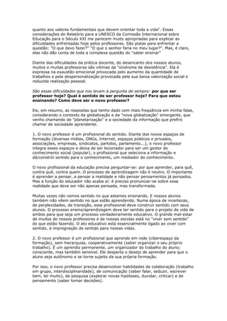 quanto aos valores fundamentais que devem orientar toda a vida". Essas
considerações do Relatório para a UNESCO da Comissão Internacional sobre
Educação para o Século XXI me parecem muito apropriadas para explicar as
dificuldades enfrentadas hoje pelos professores. São pistas para enfrentar a
questão: "O que devo fazer?" "O que o senhor faria no meu lugar?". Mas, é claro,
elas não dão conta de toda a complexa questão do "saber ensinar"
Diante das dificuldades da prática docente, do desencanto dos nossos alunos,
muitos e muitas professoras são vítimas da "síndrome da desistência". Ela é
expressa na exaustão emocional provocada pelo aumento da quantidade de
trabalhos e pela despersonalização provocada pela sua baixa valorização social e
reduzida realização pessoal.
São essas dificuldades que nos levam à pergunta de sempre: por que ser
professor hoje? Qual é sentido de ser professor hoje? Para que estou
ensinando? Como deve ser o novo professor?
Eis, em resumo, as respostas que tenho dado com mais freqüência em minha falas,
considerando o contexto da globalização e da "nova globalização" emergente, que
venho chamando de "planetarização" e a sociedade da informação que prefiro
chamar de sociedade aprendente.
1. O novo professor é um profissional do sentido. Diante dos novos espaços de
formação (diversas mídias, ONGs, Internet, espaços públicos e privados,
associações, empresas, sindicatos, partidos, parlamento...), o novo professor
integra esses espaços e deixa de ser lecionador para ser um gestor do
conhecimento social (popular), o profissional que seleciona a informação e
dá/constrói sentido para o conhecimento, um mediador do conhecimento.
O novo profissional da educação precisa perguntar-se: por que aprender, para quê,
contra quê, contra quem. O processo de aprendizagem não é neutro. O importante
é aprender a pensar, a pensar a realidade e não pensar pensamentos já pensados.
Mas a função do educador não acaba aí: é preciso pronunciar-se sobre essa
realidade que deve ser não apenas pensada, mas transformada.
Muitas vezes não vemos sentido no que estamos ensinando. E nossos alunos
também não vêem sentido no que estão aprendendo. Numa época de incertezas,
de perplexidades, de transição, esse profissional deve construir sentido com seus
alunos. O processo ensino/aprendizagem deve ter sentido para o projeto de vida de
ambos para que seja um processo verdadeiramente educativo. O grande mal-estar
de muitos de nossos professores e de nossas escolas está no "viver sem sentido"
do que estão fazendo. O ato educativo está essencialmente ligado ao viver com
sentido, à impregnação de sentido para nossas vidas.
2. O novo professor é um profissional que aprende em rede (ciberespaço da
formação), sem hierarquias, cooperativamente (saber organizar o seu próprio
trabalho). É um aprendiz permanente, um organizador do trabalho do aluno;
consciente, mas também sensível. Ele desperta o desejo de aprender para que o
aluno seja autônomo e se torne sujeito da sua própria formação.
Por isso, o novo professor precisa desenvolver habilidades de colaboração (trabalho
em grupo, interdisciplinaridade), de comunicação (saber falar, seduzir, escrever
bem, ler muito), de pesquisa (explorar novas hipóteses, duvidar, criticar) e de
pensamento (saber tomar decisões).
 