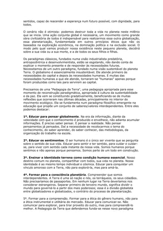 sentidos, capaz de reacender a esperança num futuro possível, com dignidade, para
todos.
O cenário não é otimista: podemos destruir toda a vida no planeta neste milênio
que se inicia. Uma ação conjunta global é necessária, um movimento como grande
obra civilizatória de todos é indispensável para realizarmos essa outra globalização,
essa planetarização, fundamentada em outros princípios éticos que não os
baseados na exploração econômica, na dominação política e na exclusão social. O
modo pelo qual vamos produzir nossa existência neste pequeno planeta, decidirá
sobre a sua vida ou a sua morte, e a de todos os seus filhos e filhas.
Os paradigmas clássicos, fundados numa visão industrialista predatória,
antropocêntrica e desenvolvimentista, estão se esgotando, não dando conta de
explicar o momento presente e de responder às necessidades futuras.
Necessitamos de um outro paradigma, fundado numa visão sustentável do planeta
Terra. O globalismo é essencialmente insustentável. Ele atende primeiro às
necessidades do capital e depois às necessidades humanas. E muitas das
necessidades humanas a que ele atende, tornaram-se "humanas" apenas porque
foram produzidas como tais para servirem ao capital.
Precisamos de uma "Pedagogia da Terra", uma pedagogia apropriada para esse
momento de reconstrução paradigmática, apropriada à cultura da sustentabilidade
e da paz. Ela vem se constituindo gradativamente, beneficiando-se de muitas
reflexões que ocorreram nas últimas décadas, principalmente no interior do
movimento ecológico. Ela se fundamenta num paradigma filosófico emergente na
educação que propõe um conjunto de saberes/valores interdependentes. Entre eles
podemos destacar:
1º. Educar para pensar globalmente. Na era da informação, diante da
velocidade com que o conhecimento é produzido e envelhece, não adianta acumular
informações. É preciso saber pensar. E pensar a realidade. Não pensar
pensamentos já pensados. Daí a necessidade de recolocarmos o tema do
conhecimento, do saber aprender, do saber conhecer, das metodologias, da
organização do trabalho na escola.
2º. Educar os sentimentos. O ser humano é o único ser vivente que se pergunta
sobre o sentido de sua vida. Educar para sentir e ter sentido, para cuidar e cuidar-
se, para viver com sentido cada instante da nossa vida. Somos humanos porque
sentimos e não apenas porque pensamos. Somos parte de um todo em construção.
3º. Ensinar a identidade terrena como condição humana essencial. Nosso
destino comum no planeta, compartilhar com todos, sua vida no planeta. Nossa
identidade é ao mesmo tempo individual e cósmica. Educar para conquistar um
vínculo amoroso com a Terra, não para explorá-la, mas para amá-la.
4º. Formar para a consciência planetária. Compreender que somos
interdependentes. A Terra é uma só nação e nós, os terráqueos, os seus cidadãos.
Não precisaríamos de passaportes. Em nenhum lugar na Terra deveríamos nos
considerar estrangeiros. Separar primeiro de terceiro mundo, significa dividir o
mundo para governá-lo a partir dos mais poderosos; essa é a divisão globalista
entre globalizadores e globalizados, o contrário do processo de planetarização.
5º. Formar para a compreensão. Formar para a ética do gênero humano, não para
a ética instrumental e utilitária do mercado. Educar para comunicar-se. Não
comunicar para explorar, para tirar proveito do outro, mas para compreendê-lo
melhor. A Pedagogia da Terra que defendemos funda-se nesse novo paradigma
 