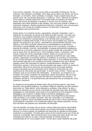 E ele mesmo responde: "Em que covas terão se escondido? Professores, há aos
milhares, mas professor é profissão, não é algo que se define por dentro, por amor.
Educador, ao contrário, não é profissão, é vocação. E toda vocação nasce de um
grande amor, de uma grande esperança". E continua: "Com o advento da indústria
como poderia o artesão sobreviver? Foi transformado em operário de segunda
classe, até morrer de desgosto e saudade. O mesmo com os tropeiros, que
dependiam das trilhas estreitas e das solidões, que morreram quando o asfalto e o
automóvel chegaram. Destino igualmente triste teve o boticário, sem recursos para
sobreviver num mundo de remédios prontos. Foi devorado no banquete
antropofágico das multinacionais".
Rubem Alves é um emérito escritor, psicanalista, educador respeitado, mas é
sobretudo um semeador de sonhos e de idéias que dão a pensar. Foi assim que
introduziu uma intrigante distinção entre ser professor e ser educador: "Com o
advento do utilitarismo a pessoa passou a ser definida pela sua produção; a
identidade é engolida pela função. E isto se tornou tão arraigado que, quando
alguém nos pergunta o que somos, respondemos inevitavelmente dizendo o que
fazemos. Com essa revolução instaurou-se a possibilidade de se gerenciar e
administrar a personalidade, pois que aquilo que se faz e se produz, a função, é
passível de medição, controle, racionalização. A pessoa praticamente desaparece,
reduzindo-se a um ponto imaginário em que várias funções são amarradas. É isto
que eu quero dizer ao afirmar que o nicho ecológico mudou. O educador, pelo
menos o ideal que minha imaginação constrói, habita um mundo em que a
interioridade faz uma diferença, em que as pessoas se definem por suas visões,
paixões, esperanças e horizontes utópicos. O professor ao contrário, é funcionário
de um mundo dominado pelo Estado e pelas empresas. É uma entidade gerenciada,
administrada segundo a sua excelência funcional, excelência esta que é sempre
julgada a partir dos interesses do sistema. Freqüentemente o educador é mau
funcionário, porque o ritmo do mundo do educador não segue o ritmo do mundo da
instituições. Não é de se estranhar que Rousseau tenha se tornado obsoleto.
Porque a educação que ele contempla ocorre colada ao imprevisível de uma
experiência de vida ainda não gerenciada". E conclui mais a frente: "Talvez que um
professor seja um funcionário das instituições... O educador, ao contrário é um
fundador de mundos, mediador de esperanças, pastor de projetos. Não sei como
preparar o educador. Talvez que isto não seja nem necessário nem possível... É
necessário acordá-lo. E aí aprenderemos que educadores não se extinguiram como
tropeiros e caixeiros".
As reações às provocações de Rubem Alves não se fizeram esperar. Suas teses
geravam uma saudável polêmica. O professor Jefferson Ildefonso da Silva sustenta
que existe um "falso dilema" entre educador e professor. Esse dilema "se dilui e
perde sua relevância ao se encarar a formação do educador para além do âmbito
pedagógico ou individualista, para situá-lo na perspectiva de uma proposta e teoria
pedagógica que incorpore o caráter político da prática pedagógica e sua
dependência da práxis social global, onde se dá a luta hegemônica das classes".
Todo professor é, por função, educador. Para ele o educador é um intelectual
dirigente, orgânico. Numa sociedade dividida ele não é neutro. Numa perspectiva
emancipadora o educador é um intelectual orgânico das classes populares, a favor
dos interesses das pessoas que necessitam de educação.
Com ele também concorda meu ex-aluno e amigo Celso dos Santos Vasconcellos
para o qual seria um contra-senso pensar que a classe dominante se disponha a
oferecer um ensino popular de qualidade que desvende as relações de dominação
existentes na sociedade: "A escola para o povo só tem sentido numa nova forma de
organizar a sociedade. Não é possível fazer uma escola para todos dentro de uma
sociedade para alguns! Ou seja, a democratização da escola precisa ser
acompanhada de um novo projeto social". Formar para e pela cidadania não pode
 