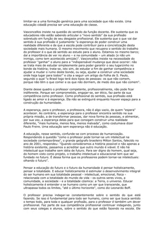 limitar-se a uma formação genérica para uma sociedade que não existe. Uma
educação cidadã precisa ser uma educação de classe.
Vasconcellos insiste na questão do sentido da função docente. Ele sustenta que os
educadores não estão sabendo articular o "novo sentido" da sua profissão
sobretudo em função de seu desgaste profissional. Ele sustenta que o que vai dar
sentido à sua profissão é justamente "a esperança de poder construir uma
realidade diferente e de que a escola pode contribuir para a concretização desta
sociedade mais humana. O mesmo movimento que recupera o sentido do trabalho
do professor é o que dá sentido ao estudo para o aluno. Estamos no mesmo barco;
daí a importância de ver no aluno – e na comunidade – um aliado (e não um
inimigo, como tem acontecido amiúde)". Vasconcellos insiste na necessidade do
professor "ganhar" o aluno para a "indispensável mudança que deve ocorrer: não
se trata mais de estudar simplesmente para poder garantir o seu lugarzinho no
bonde da história; trata-se, isto sim, de estudar a fim de ganhar competência e
ajudar a mudar o rumo deste bonde, ou seja, ajudar a construir uma sociedade
onde haja lugar para todos!" e cita a seguir um artigo da Folha de S. Paulo,
segundo o qual "o Brasil logo terá dois tipos de pessoas: os que não comem,
porque não têm o que comer e os que não dormem, de medo dos que não comem".
Diante desse quadro o professor competente, profissionalmente, não pode ficar
indiferente. Porque ser comprometido, engajar-se, ser ético, faz parte da sua
competência como professor. Como profissional do sentido, sua profissão está
ligado ao amor e à esperança. Ela não se extinguirá enquanto houver espaço para a
construção da humanidade.
A esperança, para o professor, a professora, não é algo vazio, de quem "espera"
acontecer. Ao contrário, a esperança para o professor encontra sentido na sua
própria missão, a de transformar pessoas, dar nova forma às pessoas, e alimentar,
por sua vez, a esperança delas para que consigam construir uma realidade
diferente, "mais humana, menos feia, menos malvada", como costumava dizer
Paulo Freire. Uma educação sem esperança não é educação.
A educação, nesse sentido, confunde-se com processo de humanização.
Respondendo à questão "como o professor pode tornar-se um intelectual na
sociedade contemporânea", o grande geógrafo brasileiro Milton Santos, falecido no
ano de 2001, respondeu: "Quando consideramos a história possível e não apenas a
história existente, passamos a acreditar que outro mundo é viável. E não há
intelectual que trabalhe sem idéia de futuro. Para ser digno do homem, qual seja,
do homem visto como projeto, o trabalho intelectual e educacional tem que ser
fundado no futuro. É dessa forma que os professores podem tornar-se intelectuais:
olhando o futuro".
Pensar a educação do futuro e o futuro da humanidade é pensar holisticamente,
pensar a totalidade. E educar holisticamente é estimular o desenvolvimento integral
do ser humano em sua totalidade pessoal - intelectual, emocional, física -
relacionada com a totalidade do mundo da vida - os outros seres vivos, a
comunidade, a sociedade - e a totalidade cósmica: a Terra, o universo. Educar
holisticamente é entender o se humano como um ser que transcende, que
ultrapassa todos os limites, "até o último horizonte", como diz Leonardo Boff.
O professor precisa indagar-se constantemente sobre o sentido do que está
fazendo. Se isso é fundamental para todo ser humano, como ser que busca sentido
o tempo todo, para toda e qualquer profissão, para o professor é também um dever
profissional. Faz parte de sua competência profissional continuar indagando, junto
com seus colegas e alunos, sobre o sentido do que estão fazendo na escola. Ele
 
