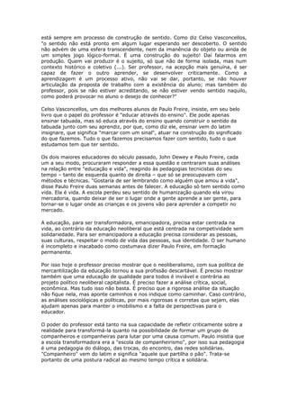está sempre em processo de construção de sentido. Como diz Celso Vasconcellos,
"o sentido não está pronto em algum lugar esperando ser descoberto. O sentido
não advém de uma esfera transcendente, nem da imanência do objeto ou ainda de
um simples jogo lógico-formal. É uma construção do sujeito! Daí falarmos em
produção. Quem vai produzir é o sujeito, só que não de forma isolada, mas num
contexto histórico e coletivo (...). Ser professor, na acepção mais genuína, é ser
capaz de fazer o outro aprender, se desenvolver criticamente. Como a
aprendizagem é um processo ativo, não vai se dar, portanto, se não houver
articulação da proposta de trabalho com a existência do aluno; mas também do
professor, pois se não estiver acreditando, se não estiver vendo sentido naquilo,
como poderá provocar no aluno o desejo de conhecer?"
Celso Vasconcellos, um dos melhores alunos de Paulo Freire, insiste, em seu belo
livro que o papel do professor é "educar através do ensino". Ele pode apenas
ensinar tabuada, mas só educa através do ensino quando construir o sentido da
tabuada junto com seu aprendiz, por que, como diz ele, ensinar vem do latim
insignare, que significa "marcar com um sinal", atuar na construção do significado
do que fazemos. Tudo o que fazemos precisamos fazer com sentido, tudo o que
estudamos tem que ter sentido.
Os dois maiores educadores do século passado, John Dewey e Paulo Freire, cada
um a seu modo, procuraram responder a essa questão e centraram suas análises
na relação entre "educação e vida", reagindo às pedagogias tecnicistas do seu
tempo – tanto de esquerda quanto de direita – que só se preocupavam com
métodos e técnicas. "Gostaria de ser lembrando como alguém que amou a vida",
disse Paulo Freire duas semanas antes de falecer. A educação só tem sentido como
vida. Ela é vida. A escola perdeu seu sentido de humanização quando ela virou
mercadoria, quando deixar de ser o lugar onde a gente aprende a ser gente, para
tornar-se o lugar onde as crianças e os jovens vão para aprender a competir no
mercado.
A educação, para ser transformadora, emancipadora, precisa estar centrada na
vida, ao contrário da educação neoliberal que está centrada na competividade sem
solidariedade. Para ser emancipadora a educação precisa considerar as pessoas,
suas culturas, respeitar o modo de vida das pessoas, sua identidade. O ser humano
é incompleto e inacabado como costumava dizer Paulo Freire, em formação
permanente.
Por isso hoje o professor preciso mostrar que o neoliberalismo, com sua política de
mercantilização da educação tornou a sua profissão descartável. É preciso mostrar
também que uma educação de qualidade para todos é inviável e contrária ao
projeto político neoliberal capitalista. É preciso fazer a análise crítica, social,
econômica. Mas tudo isso não basta. É preciso que a rigorosa análise da situação
não fique nela, mas aponte caminhos e nos indique como caminhar. Caso contrário,
as análises sociológicas e políticas, por mais rigorosas e corretas que sejam, elas
ajudam apenas para manter o imobilismo e a falta de perspectivas para o
educador.
O poder do professor está tanto na sua capacidade de refletir criticamente sobre a
realidade para transformá-la quanto na possibilidade de formar um grupo de
companheiros e companheiras para lutar por uma causa comum. Paulo insistia que
a escola transformadora era a "escola de companheirismo", por isso sua pedagogia
é uma pedagogia do diálogo, das trocas, do encontro, das redes solidárias.
"Companheiro" vem do latim e significa "aquele que partilha o pão". Trata-se
portanto de uma postura radical ao mesmo tempo crítica e solidária.
 