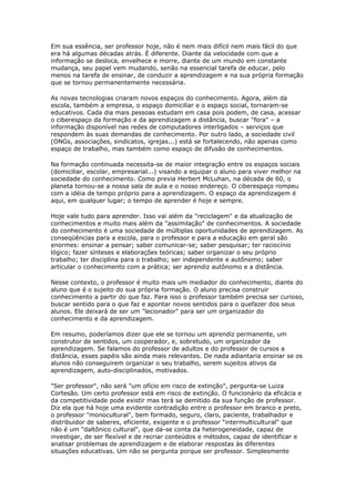 Em sua essência, ser professor hoje, não é nem mais difícil nem mais fácil do que
era há algumas décadas atrás. É diferente. Diante da velocidade com que a
informação se desloca, envelhece e morre, diante de um mundo em constante
mudança, seu papel vem mudando, senão na essencial tarefa de educar, pelo
menos na tarefa de ensinar, de conduzir a aprendizagem e na sua própria formação
que se tornou permanentemente necessária.
As novas tecnologias criaram novos espaços do conhecimento. Agora, além da
escola, também a empresa, o espaço domiciliar e o espaço social, tornaram-se
educativos. Cada dia mais pessoas estudam em casa pois podem, de casa, acessar
o ciberespaço da formação e da aprendizagem a distância, buscar "fora" – a
informação disponível nas redes de computadores interligados – serviços que
respondem às suas demandas de conhecimento. Por outro lado, a sociedade civil
(ONGs, associações, sindicatos, igrejas...) está se fortalecendo, não apenas como
espaço de trabalho, mas também como espaço de difusão de conhecimentos.
Na formação continuada necessita-se de maior integração entre os espaços sociais
(domiciliar, escolar, empresarial...) visando a equipar o aluno para viver melhor na
sociedade do conhecimento. Como previa Herbert McLuhan, na década de 60, o
planeta tornou-se a nossa sala de aula e o nosso endereço. O ciberespaço rompeu
com a idéia de tempo próprio para a aprendizagem. O espaço da aprendizagem é
aqui, em qualquer lugar; o tempo de aprender é hoje e sempre.
Hoje vale tudo para aprender. Isso vai além da "reciclagem" e da atualização de
conhecimentos e muito mais além da "assimilação" de conhecimentos. A sociedade
do conhecimento é uma sociedade de múltiplas oportunidades de aprendizagem. As
conseqüências para a escola, para o professor e para a educação em geral são
enormes: ensinar a pensar; saber comunicar-se; saber pesquisar; ter raciocínio
lógico; fazer sínteses e elaborações teóricas; saber organizar o seu próprio
trabalho; ter disciplina para o trabalho; ser independente e autônomo; saber
articular o conhecimento com a prática; ser aprendiz autônomo e a distância.
Nesse contexto, o professor é muito mais um mediador do conhecimento, diante do
aluno que é o sujeito do sua própria formação. O aluno precisa construir
conhecimento a partir do que faz. Para isso o professor também precisa ser curioso,
buscar sentido para o que faz e apontar novos sentidos para o quefazer dos seus
alunos. Ele deixará de ser um "lecionador" para ser um organizador do
conhecimento e da aprendizagem.
Em resumo, poderíamos dizer que ele se tornou um aprendiz permanente, um
construtor de sentidos, um cooperador, e, sobretudo, um organizador da
aprendizagem. Se falamos do professor de adultos e do professor de cursos a
distância, esses papéis são ainda mais relevantes. De nada adiantaria ensinar se os
alunos não conseguirem organizar o seu trabalho, serem sujeitos ativos da
aprendizagem, auto-disciplinados, motivados.
"Ser professor", não será "um ofício em risco de extinção", pergunta-se Luiza
Cortesão. Um certo professor está em risco de extinção. O funcionário da eficácia e
da competitividade pode existir mas terá se demitido da sua função de professor.
Diz ela que há hoje uma evidente contradição entre o professor em branco e preto,
o professor "monocultural", bem formado, seguro, claro, paciente, trabalhador e
distribuidor de saberes, eficiente, exigente e o professor "intermulticultural" que
não é um "daltônico cultural", que dá-se conta da heterogeneidade, capaz de
investigar, de ser flexível e de recriar conteúdos e métodos, capaz de identificar e
analisar problemas de aprendizagem e de elaborar respostas às diferentes
situações educativas. Um não se pergunta porque ser professor. Simplesmente
 